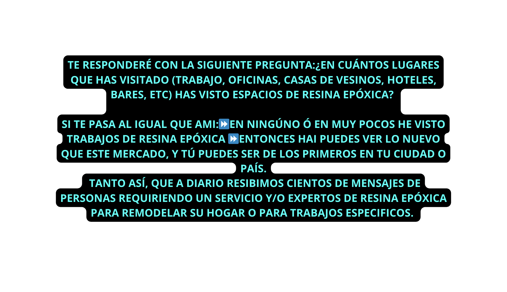 TE RESPONDERÉ CON LA SIGUIENTE PREGUNTA EN CUÁNTOS LUGARES QUE HAS VISITADO TRABAJO OFICINAS CASAS DE VESINOS HOTELES BARES ETC HAS VISTO ESPACIOS DE RESINA EPÓXICA SI TE PASA AL IGUAL QUE AMI EN NINGÚNO Ó EN MUY POCOS HE VISTO TRABAJOS DE RESINA EPÓXICA ENTONCES HAI PUEDES VER LO NUEVO QUE ESTE MERCADO Y TÚ PUEDES SER DE LOS PRIMEROS EN TU CIUDAD O PAÍS TANTO ASÍ QUE A DIARIO RESIBIMOS CIENTOS DE MENSAJES DE PERSONAS REQUIRIENDO UN SERVICIO Y O EXPERTOS DE RESINA EPÓXICA PARA REMODELAR SU HOGAR O PARA TRABAJOS ESPECIFICOS